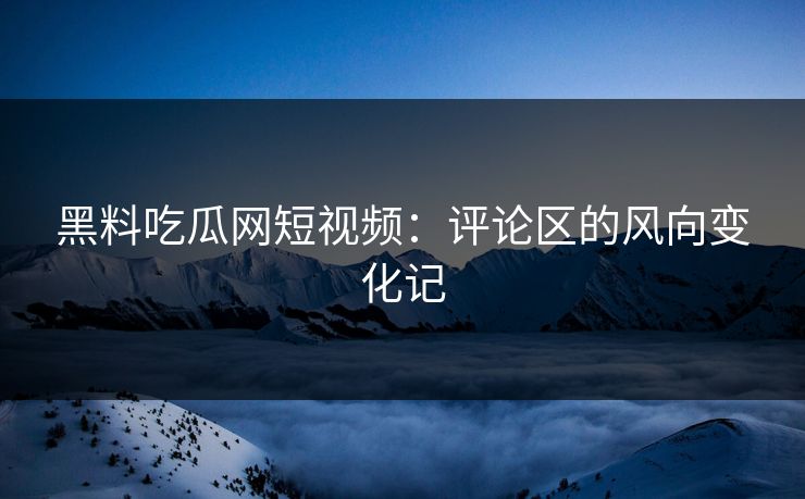 黑料吃瓜网短视频：评论区的风向变化记
