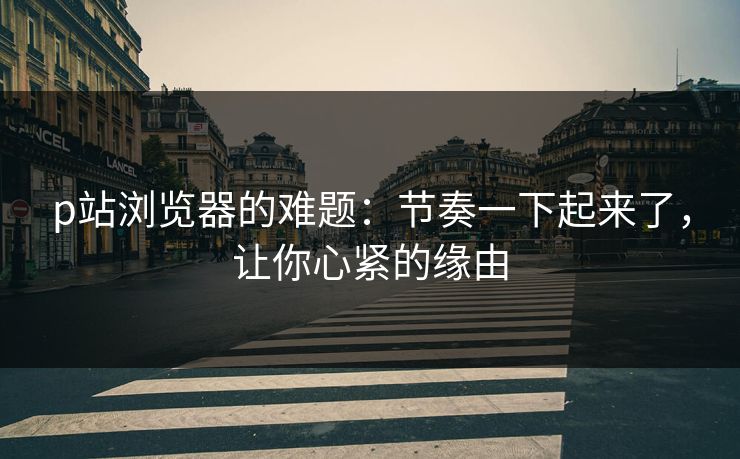 p站浏览器的难题：节奏一下起来了，让你心紧的缘由