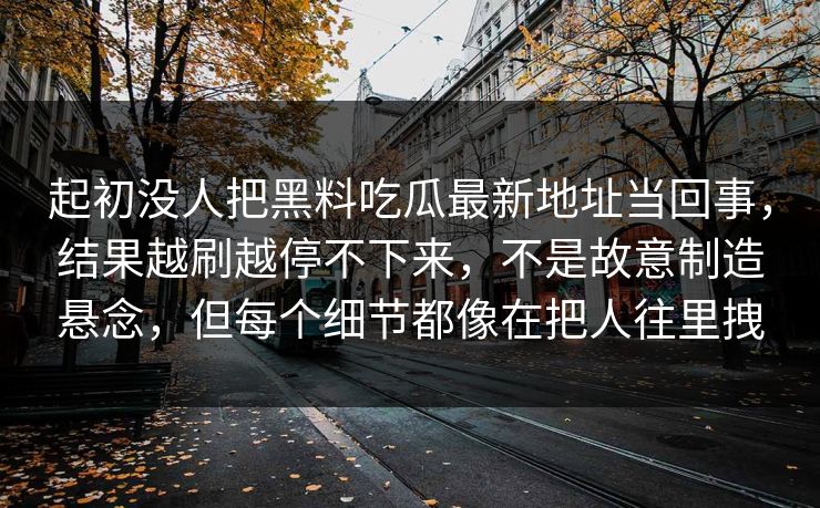 起初没人把黑料吃瓜最新地址当回事，结果越刷越停不下来，不是故意制造悬念，但每个细节都像在把人往里拽