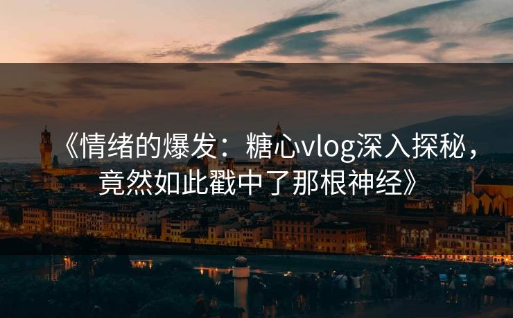 《情绪的爆发：糖心vlog深入探秘，竟然如此戳中了那根神经》