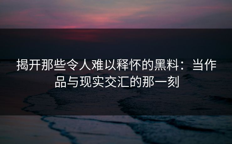 揭开那些令人难以释怀的黑料:当作品与现实交汇的那一刻 揭开那些令人难以释怀的黑料:当作品与现实交汇的那一刻
